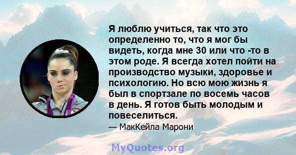 Я люблю учиться, так что это определенно то, что я мог бы видеть, когда мне 30 или что -то в этом роде. Я всегда хотел пойти на производство музыки, здоровье и психологию. Но всю мою жизнь я был в спортзале по восемь