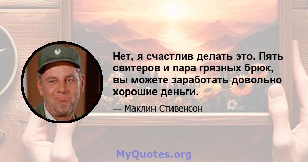 Нет, я счастлив делать это. Пять свитеров и пара грязных брюк, вы можете заработать довольно хорошие деньги.