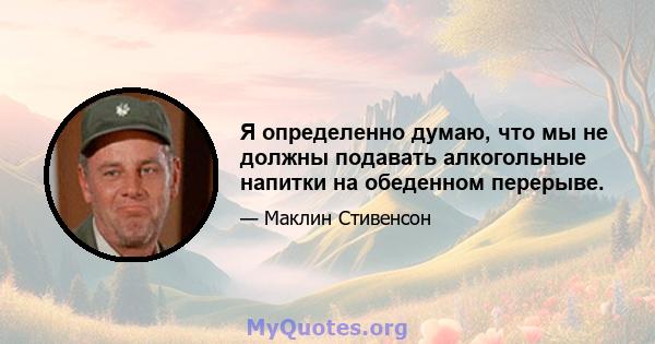 Я определенно думаю, что мы не должны подавать алкогольные напитки на обеденном перерыве.