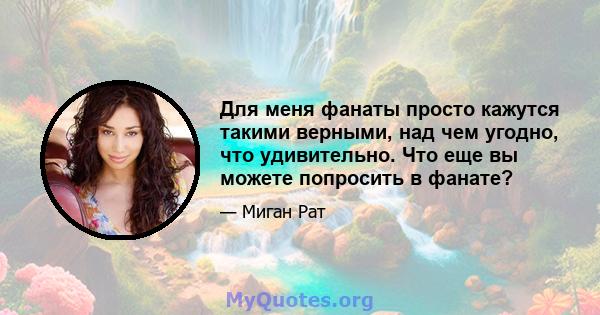 Для меня фанаты просто кажутся такими верными, над чем угодно, что удивительно. Что еще вы можете попросить в фанате?