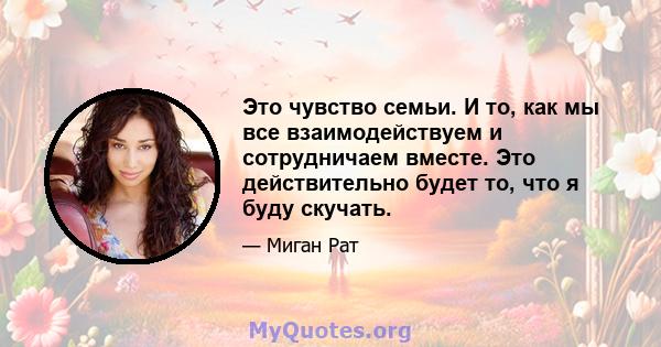 Это чувство семьи. И то, как мы все взаимодействуем и сотрудничаем вместе. Это действительно будет то, что я буду скучать.