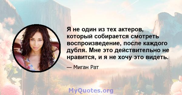 Я не один из тех актеров, который собирается смотреть воспроизведение, после каждого дубля. Мне это действительно не нравится, и я не хочу это видеть.