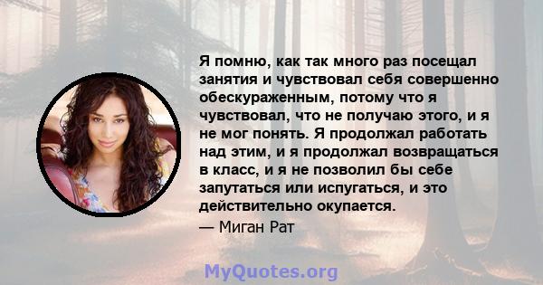 Я помню, как так много раз посещал занятия и чувствовал себя совершенно обескураженным, потому что я чувствовал, что не получаю этого, и я не мог понять. Я продолжал работать над этим, и я продолжал возвращаться в