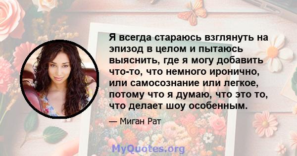 Я всегда стараюсь взглянуть на эпизод в целом и пытаюсь выяснить, где я могу добавить что-то, что немного иронично, или самосознание или легкое, потому что я думаю, что это то, что делает шоу особенным.