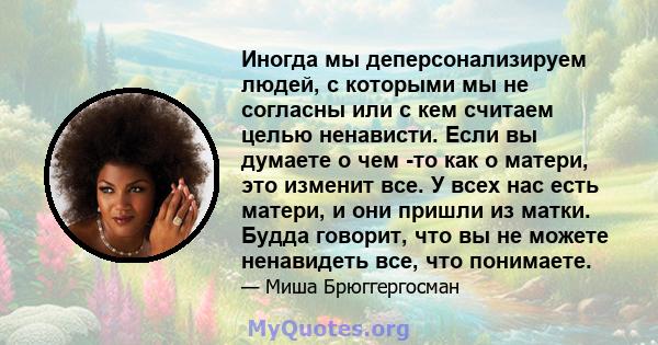 Иногда мы деперсонализируем людей, с которыми мы не согласны или с кем считаем целью ненависти. Если вы думаете о чем -то как о матери, это изменит все. У всех нас есть матери, и они пришли из матки. Будда говорит, что