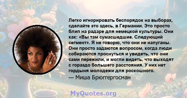 Легко игнорировать беспорядок на выборах, сделайте это здесь, в Германии. Это просто блип на радаре для немецкой культуры. Они как: «Вы там сумасшедшие. Следующий сегмент». Я не говорю, что они не напуганы. Они просто