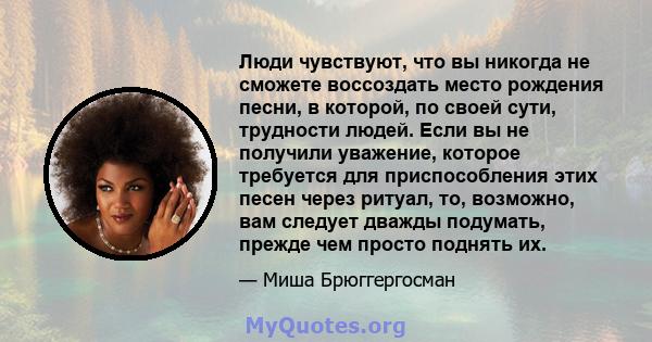 Люди чувствуют, что вы никогда не сможете воссоздать место рождения песни, в которой, по своей сути, трудности людей. Если вы не получили уважение, которое требуется для приспособления этих песен через ритуал, то,