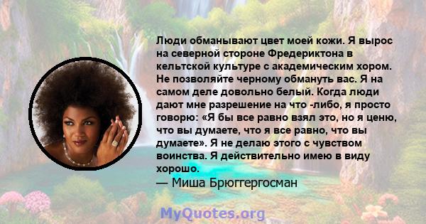 Люди обманывают цвет моей кожи. Я вырос на северной стороне Фредериктона в кельтской культуре с академическим хором. Не позволяйте черному обмануть вас. Я на самом деле довольно белый. Когда люди дают мне разрешение на