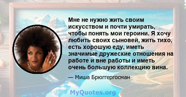 Мне не нужно жить своим искусством и почти умирать, чтобы понять мои героини. Я хочу любить своих сыновей, жить тихо, есть хорошую еду, иметь значимые дружеские отношения на работе и вне работы и иметь очень большую