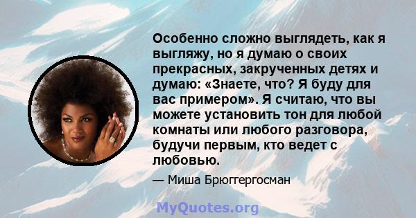 Особенно сложно выглядеть, как я выгляжу, но я думаю о своих прекрасных, закрученных детях и думаю: «Знаете, что? Я буду для вас примером». Я считаю, что вы можете установить тон для любой комнаты или любого разговора,