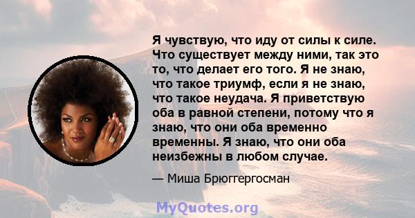 Я чувствую, что иду от силы к силе. Что существует между ними, так это то, что делает его того. Я не знаю, что такое триумф, если я не знаю, что такое неудача. Я приветствую оба в равной степени, потому что я знаю, что