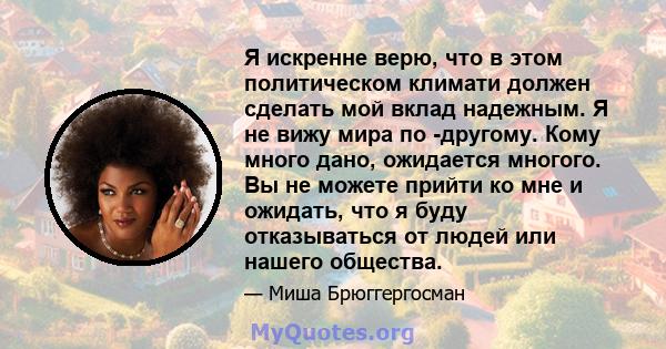 Я искренне верю, что в этом политическом климати должен сделать мой вклад надежным. Я не вижу мира по -другому. Кому много дано, ожидается многого. Вы не можете прийти ко мне и ожидать, что я буду отказываться от людей