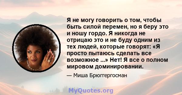 Я не могу говорить о том, чтобы быть силой перемен, но я беру это и ношу гордо. Я никогда не отрицаю это и не буду одним из тех людей, которые говорят: «Я просто пытаюсь сделать все возможное ...» Нет! Я все о полном