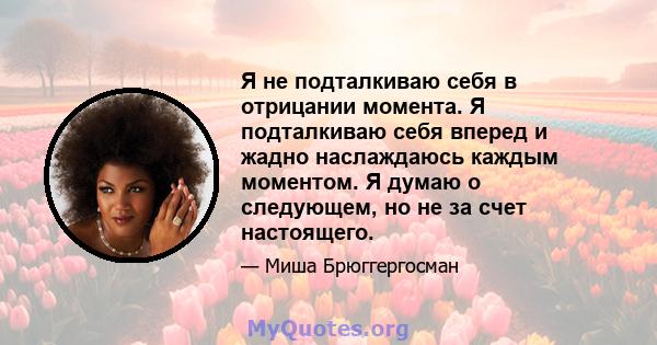 Я не подталкиваю себя в отрицании момента. Я подталкиваю себя вперед и жадно наслаждаюсь каждым моментом. Я думаю о следующем, но не за счет настоящего.