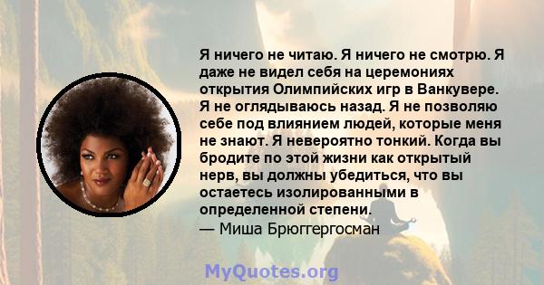 Я ничего не читаю. Я ничего не смотрю. Я даже не видел себя на церемониях открытия Олимпийских игр в Ванкувере. Я не оглядываюсь назад. Я не позволяю себе под влиянием людей, которые меня не знают. Я невероятно тонкий.