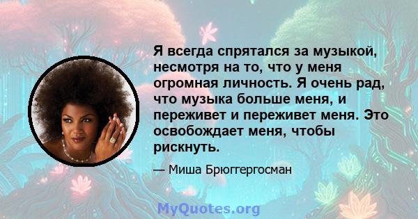 Я всегда спрятался за музыкой, несмотря на то, что у меня огромная личность. Я очень рад, что музыка больше меня, и переживет и переживет меня. Это освобождает меня, чтобы рискнуть.