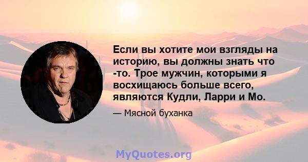 Если вы хотите мои взгляды на историю, вы должны знать что -то. Трое мужчин, которыми я восхищаюсь больше всего, являются Кудли, Ларри и Мо.