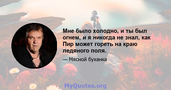 Мне было холодно, и ты был огнем, и я никогда не знал, как Пир может гореть на краю ледяного поля.