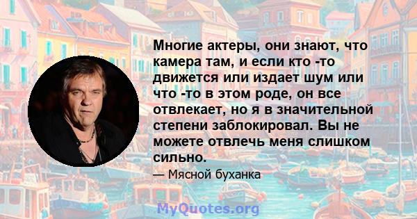 Многие актеры, они знают, что камера там, и если кто -то движется или издает шум или что -то в этом роде, он все отвлекает, но я в значительной степени заблокировал. Вы не можете отвлечь меня слишком сильно.