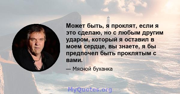 Может быть, я проклят, если я это сделаю, но с любым другим ударом, который я оставил в моем сердце, вы знаете, я бы предпочел быть проклятым с вами.