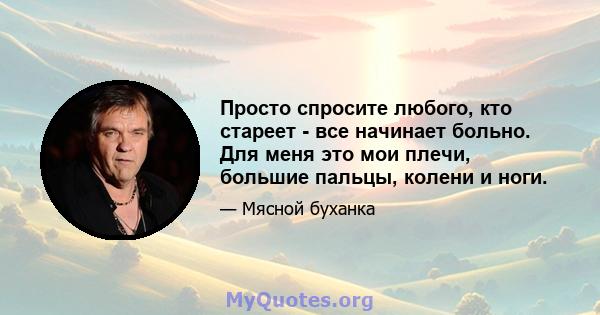 Просто спросите любого, кто стареет - все начинает больно. Для меня это мои плечи, большие пальцы, колени и ноги.