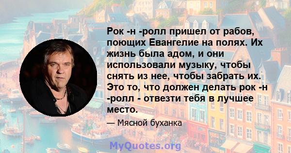 Рок -н -ролл пришел от рабов, поющих Евангелие на полях. Их жизнь была адом, и они использовали музыку, чтобы снять из нее, чтобы забрать их. Это то, что должен делать рок -н -ролл - отвезти тебя в лучшее место.