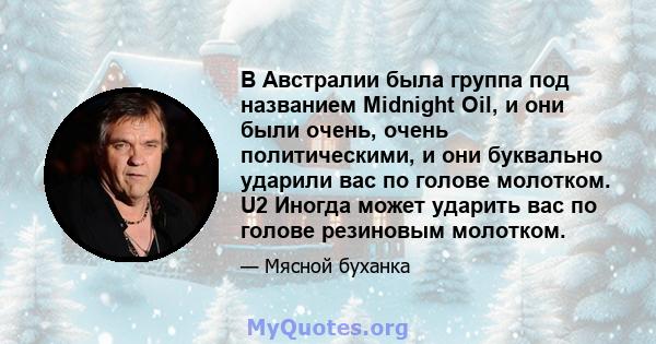 В Австралии была группа под названием Midnight Oil, и они были очень, очень политическими, и они буквально ударили вас по голове молотком. U2 Иногда может ударить вас по голове резиновым молотком.