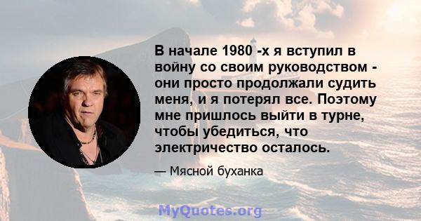 В начале 1980 -х я вступил в войну со своим руководством - они просто продолжали судить меня, и я потерял все. Поэтому мне пришлось выйти в турне, чтобы убедиться, что электричество осталось.