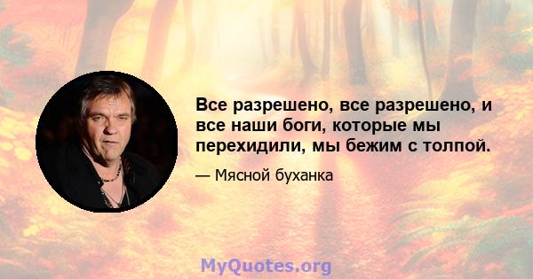 Все разрешено, все разрешено, и все наши боги, которые мы перехидили, мы бежим с толпой.