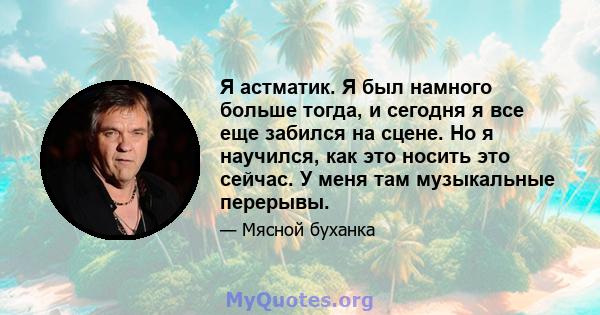 Я астматик. Я был намного больше тогда, и сегодня я все еще забился на сцене. Но я научился, как это носить это сейчас. У меня там музыкальные перерывы.