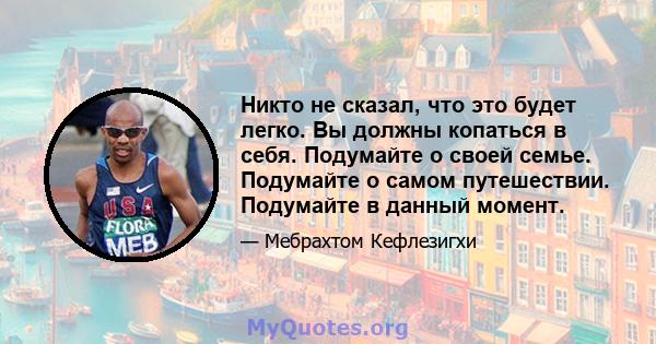 Никто не сказал, что это будет легко. Вы должны копаться в себя. Подумайте о своей семье. Подумайте о самом путешествии. Подумайте в данный момент.