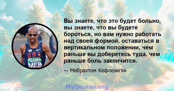 Вы знаете, что это будет больно, вы знаете, что вы будете бороться, но вам нужно работать над своей формой, оставаться в вертикальном положении, чем раньше вы доберетесь туда, чем раньше боль закончится.