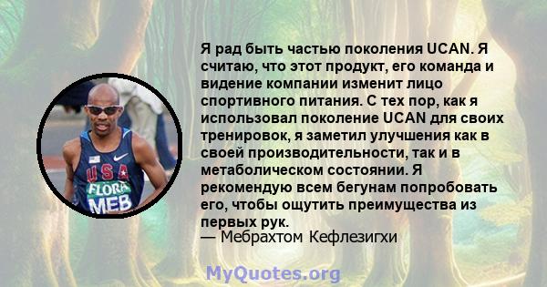 Я рад быть частью поколения UCAN. Я считаю, что этот продукт, его команда и видение компании изменит лицо спортивного питания. С тех пор, как я использовал поколение UCAN для своих тренировок, я заметил улучшения как в