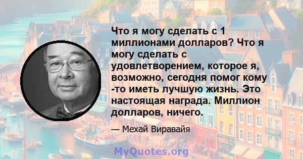 Что я могу сделать с 1 миллионами долларов? Что я могу сделать с удовлетворением, которое я, возможно, сегодня помог кому -то иметь лучшую жизнь. Это настоящая награда. Миллион долларов, ничего.