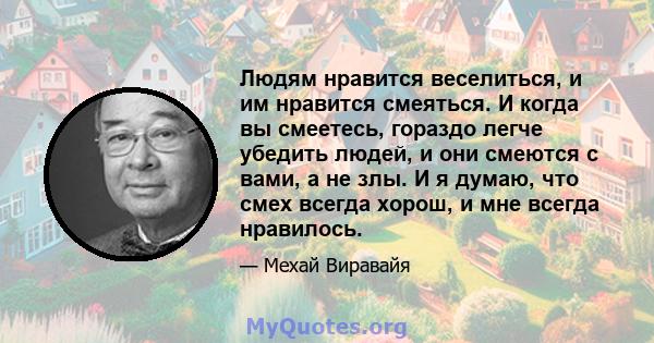 Людям нравится веселиться, и им нравится смеяться. И когда вы смеетесь, гораздо легче убедить людей, и они смеются с вами, а не злы. И я думаю, что смех всегда хорош, и мне всегда нравилось.