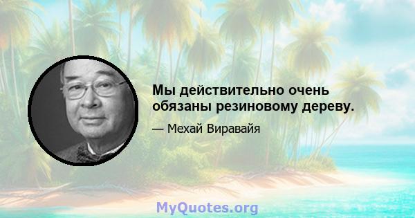 Мы действительно очень обязаны резиновому дереву.