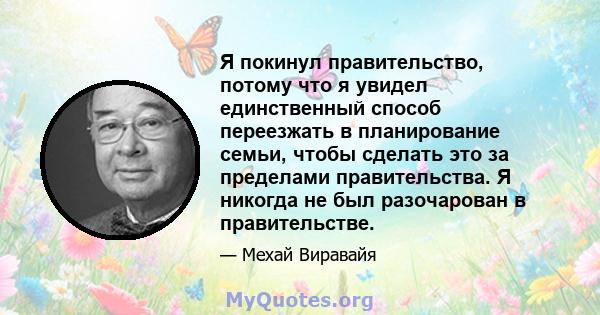 Я покинул правительство, потому что я увидел единственный способ переезжать в планирование семьи, чтобы сделать это за пределами правительства. Я никогда не был разочарован в правительстве.