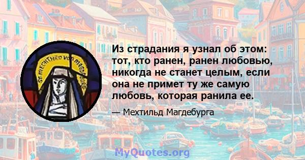 Из страдания я узнал об этом: тот, кто ранен, ранен любовью, никогда не станет целым, если она не примет ту же самую любовь, которая ранила ее.