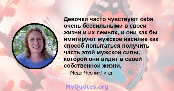 Девочки часто чувствуют себя очень бессильными в своей жизни и их семьях, и они как бы имитируют мужское насилие как способ попытаться получить часть этой мужской силы, которой они видят в своей собственной жизни.