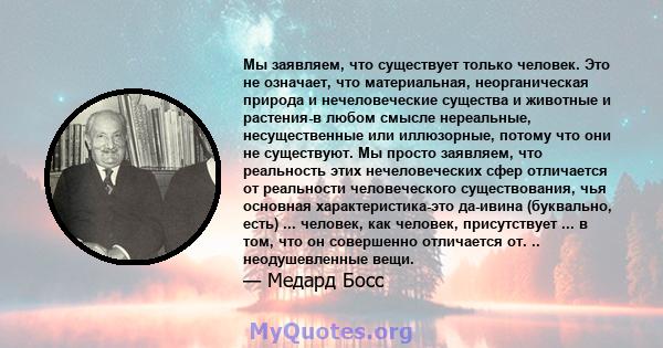 Мы заявляем, что существует только человек. Это не означает, что материальная, неорганическая природа и нечеловеческие существа и животные и растения-в любом смысле нереальные, несущественные или иллюзорные, потому что