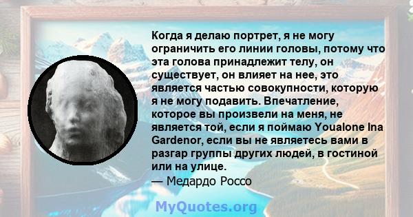 Когда я делаю портрет, я не могу ограничить его линии головы, потому что эта голова принадлежит телу, он существует, он влияет на нее, это является частью совокупности, которую я не могу подавить. Впечатление, которое