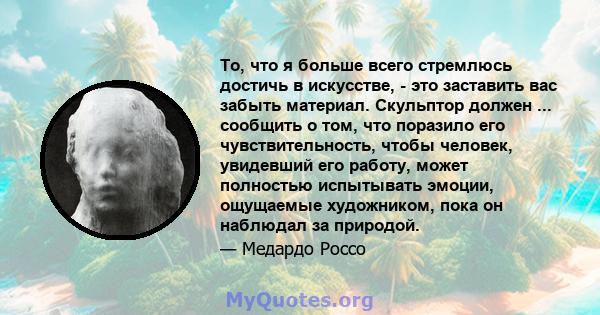 То, что я больше всего стремлюсь достичь в искусстве, - это заставить вас забыть материал. Скульптор должен ... сообщить о том, что поразило его чувствительность, чтобы человек, увидевший его работу, может полностью