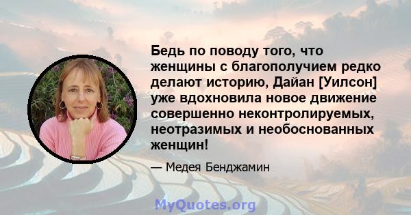 Бедь по поводу того, что женщины с благополучием редко делают историю, Дайан [Уилсон] уже вдохновила новое движение совершенно неконтролируемых, неотразимых и необоснованных женщин!