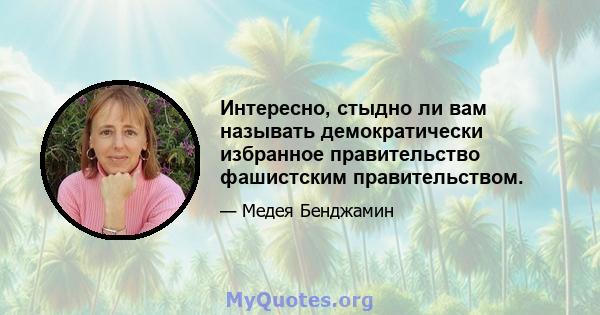 Интересно, стыдно ли вам называть демократически избранное правительство фашистским правительством.