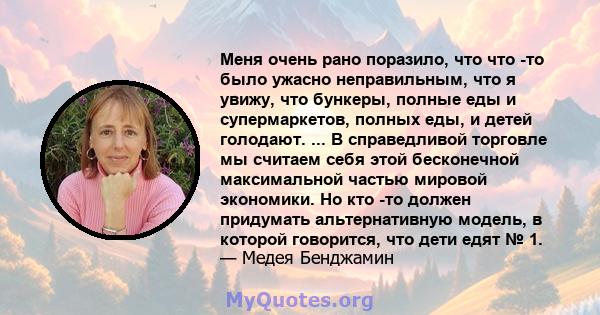 Меня очень рано поразило, что что -то было ужасно неправильным, что я увижу, что бункеры, полные еды и супермаркетов, полных еды, и детей голодают. ... В справедливой торговле мы считаем себя этой бесконечной