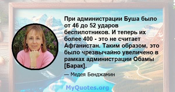 При администрации Буша было от 46 до 52 ударов беспилотников. И теперь их более 400 - это не считает Афганистан. Таким образом, это было чрезвычайно увеличено в рамках администрации Обамы [Барак].