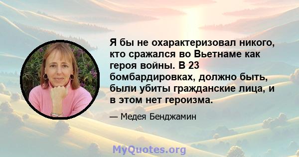 Я бы не охарактеризовал никого, кто сражался во Вьетнаме как героя войны. В 23 бомбардировках, должно быть, были убиты гражданские лица, и в этом нет героизма.