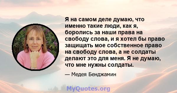 Я на самом деле думаю, что именно такие люди, как я, боролись за наши права на свободу слова, и я хотел бы право защищать мое собственное право на свободу слова, а не солдаты делают это для меня. Я не думаю, что мне