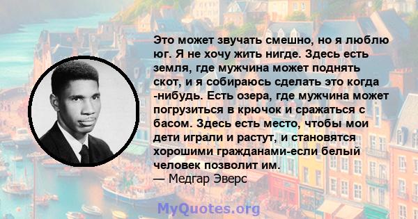 Это может звучать смешно, но я люблю юг. Я не хочу жить нигде. Здесь есть земля, где мужчина может поднять скот, и я собираюсь сделать это когда -нибудь. Есть озера, где мужчина может погрузиться в крючок и сражаться с