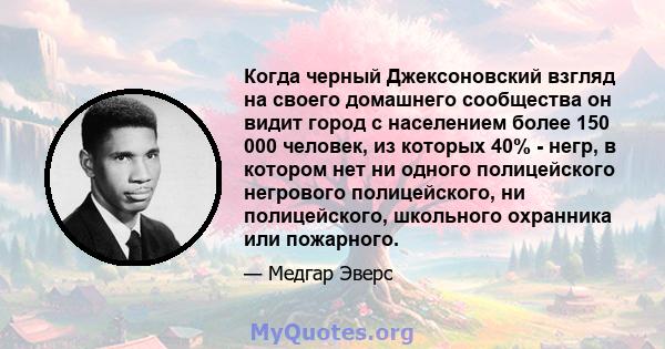 Когда черный Джексоновский взгляд на своего домашнего сообщества он видит город с населением более 150 000 человек, из которых 40% - негр, в котором нет ни одного полицейского негрового полицейского, ни полицейского,